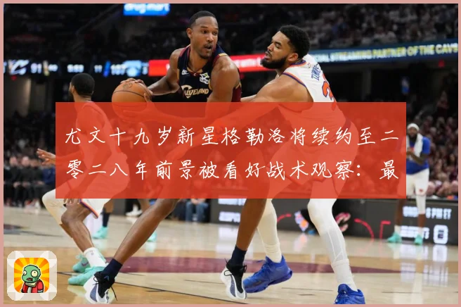 尤文十九岁新星格勒洛将续约至二零二八年前景被看好战术观察：最新赛事动态与深度分析