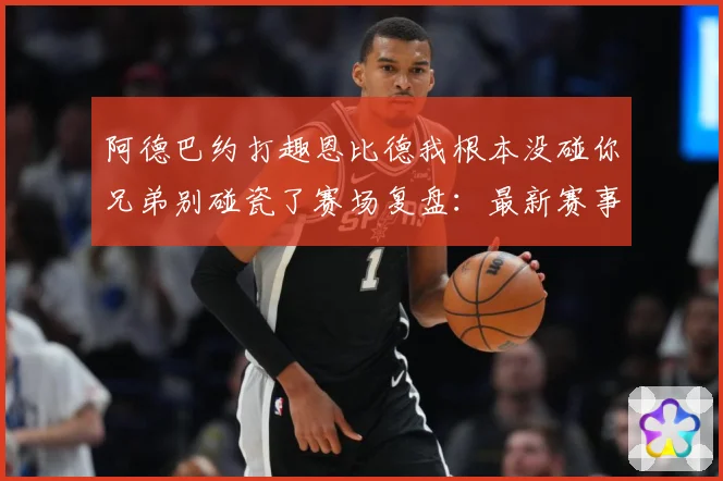 阿德巴约打趣恩比德我根本没碰你兄弟别碰瓷了赛场复盘：最新赛事动态与深度分析