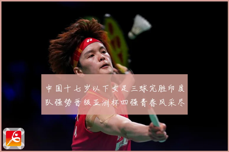 中国十七岁以下女足三球完胜印度队强势晋级亚洲杯四强青春风采尽成长观察：最新赛事动态与深度分析