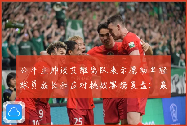 公牛主帅谈艾维离队表示愿助年轻球员成长和应对挑战赛场复盘：最新赛事动态与深度分析