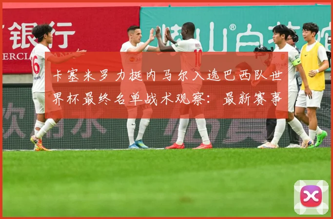 卡塞米罗力挺内马尔入选巴西队世界杯最终名单战术观察：最新赛事动态与深度分析