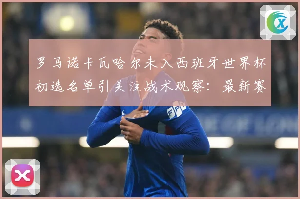 罗马诺卡瓦哈尔未入西班牙世界杯初选名单引关注战术观察：最新赛事动态与深度分析