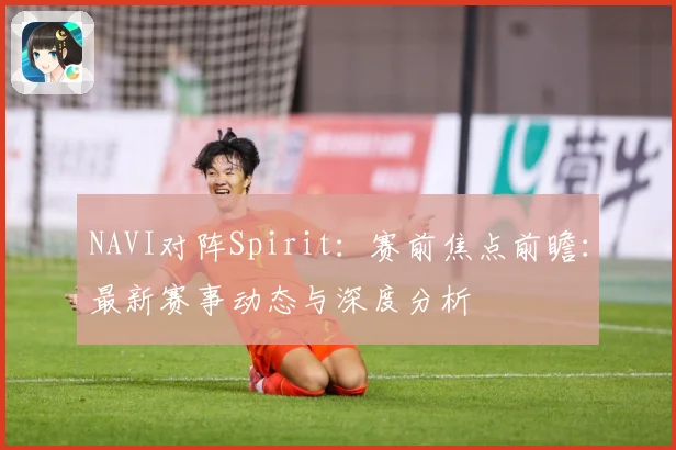 NAVI对阵Spirit：赛前焦点前瞻：最新赛事动态与深度分析