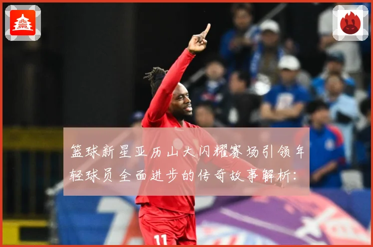 篮球新星亚历山大闪耀赛场引领年轻球员全面进步的传奇故事解析：最新赛事动态与深度分析