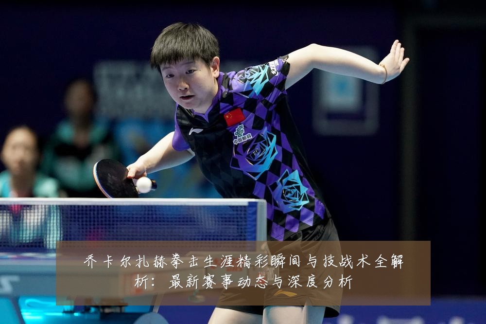乔卡尔扎赫拳击生涯精彩瞬间与技战术全解析:最新赛事动态与深度分析