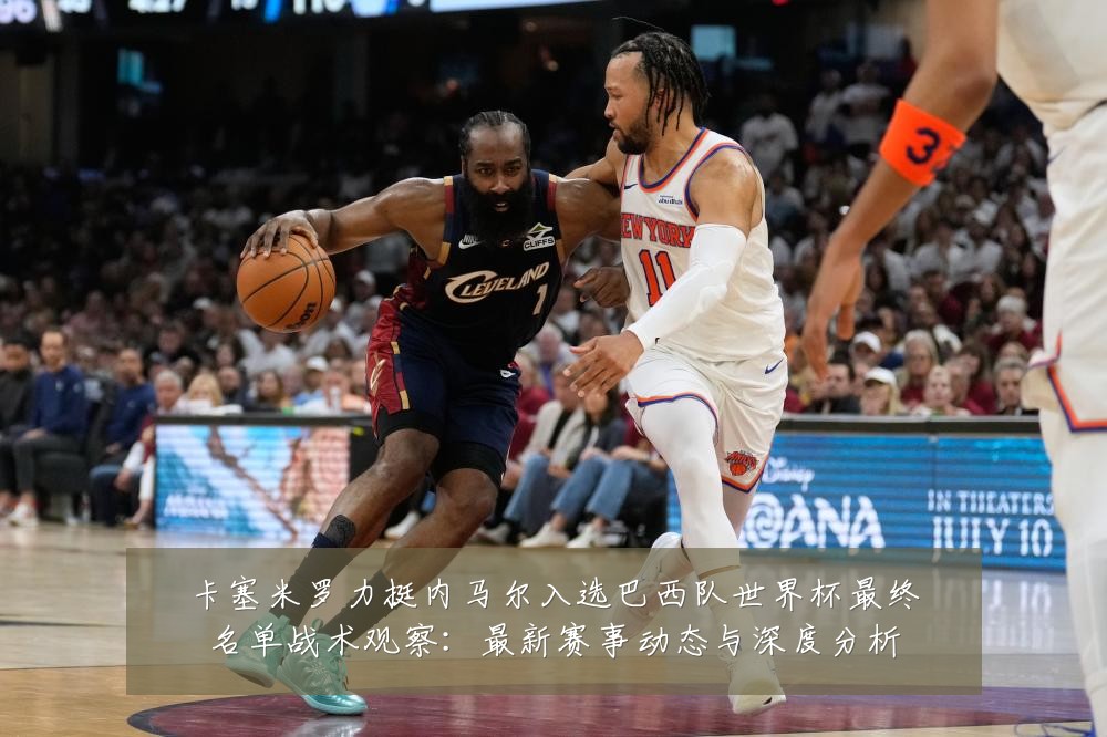 卡塞米罗力挺内马尔入选巴西队世界杯最终名单战术观察:最新赛事动态与深度分析