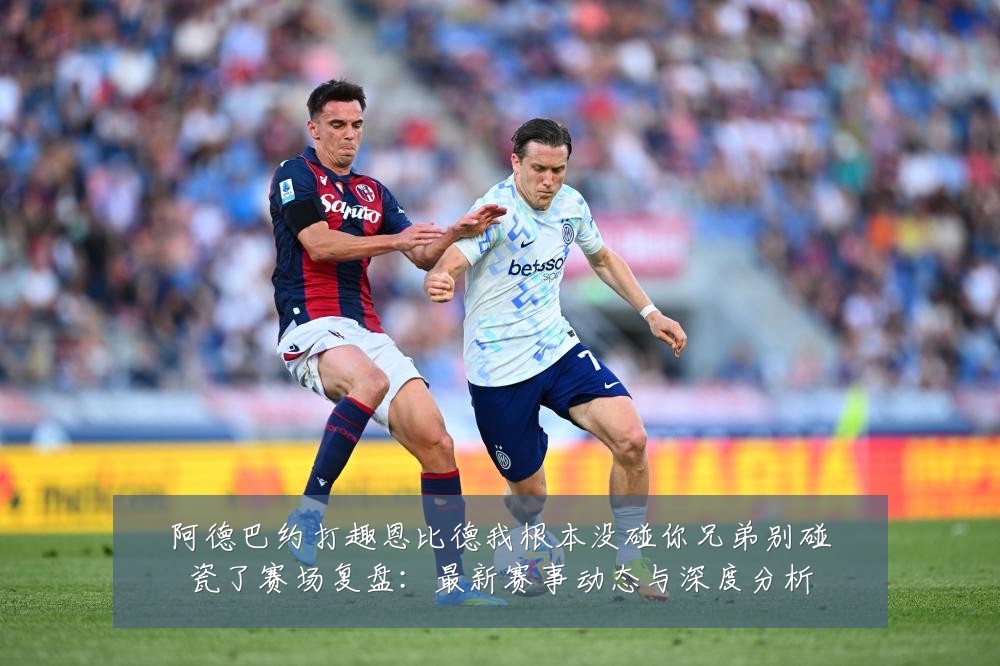 阿德巴约打趣恩比德我根本没碰你兄弟别碰瓷了赛场复盘:最新赛事动态与深度分析